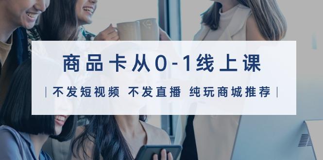 (9834期)商品卡从0-1线上课(不发短视频 不发直播 纯玩商城推荐)32节课-心语项目网