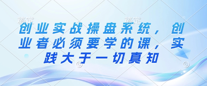 创业实战操盘系统，创业者必须要学的课，实践大于一切真知-心语项目网