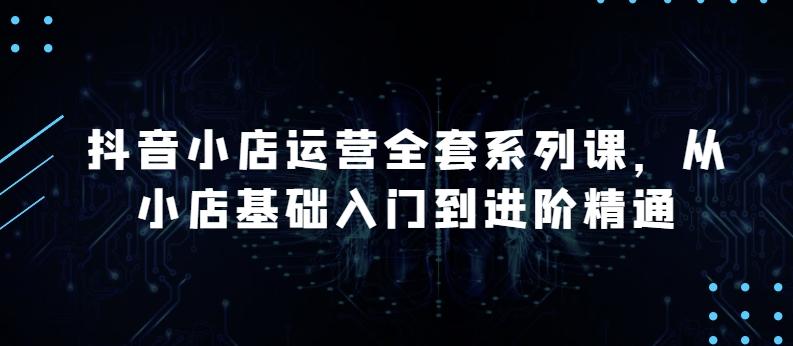 抖音小店运营全套系列课，全新升级，从小店基础入门到进阶精通，系统掌握月销百万小店的核心秘密-心语项目网