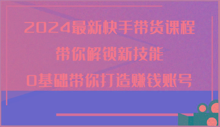 2024最新快手带货课程，带你解锁新技能，0基础带你打造赚钱账号-心语项目网