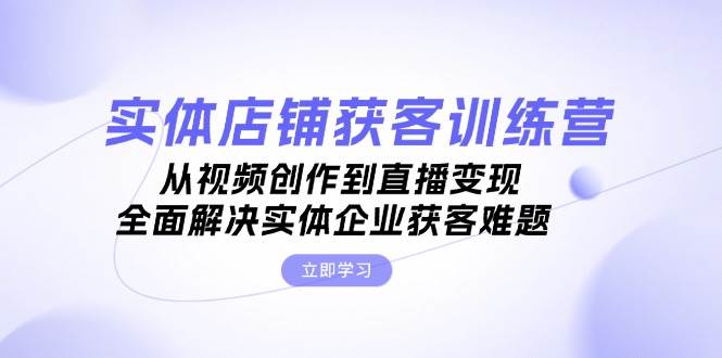 实体店铺获客特训营：从视频创作到直播变现，全面解决实体企业获客难题-心语项目网