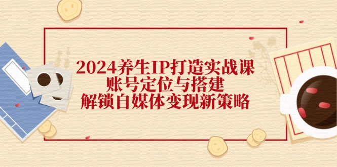 2024养生IP打造实战课：账号定位与搭建，解锁自媒体变现新策略-心语项目网
