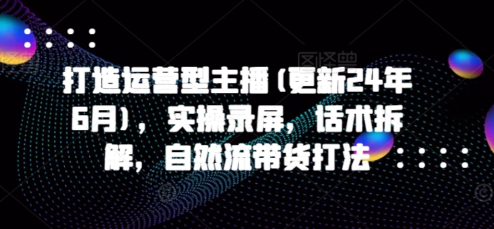 打造运营型主播(更新24年9月),实操录屏,话术拆解,自然流带货打法