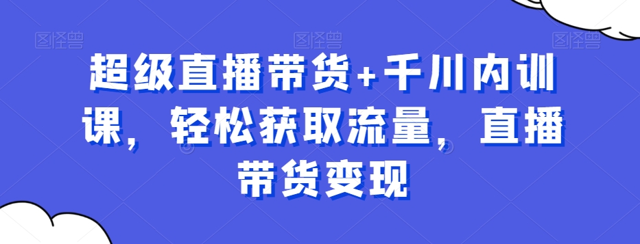 超级直播带货+千川内训课,轻松获取流量,直播带货变现