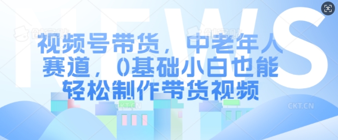 视频号带货，中老年人赛道，0基础小白也能轻松制作带货视频-心语项目网