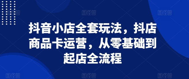 抖音小店全套玩法，抖店商品卡运营，从零基础到起店全流程-心语项目网
