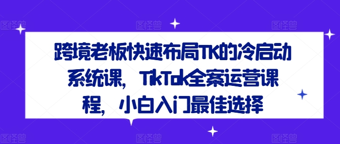 跨境老板快速布局TK的冷启动系统课，TikTok全案运营课程，小白入门最佳选择-心语项目网
