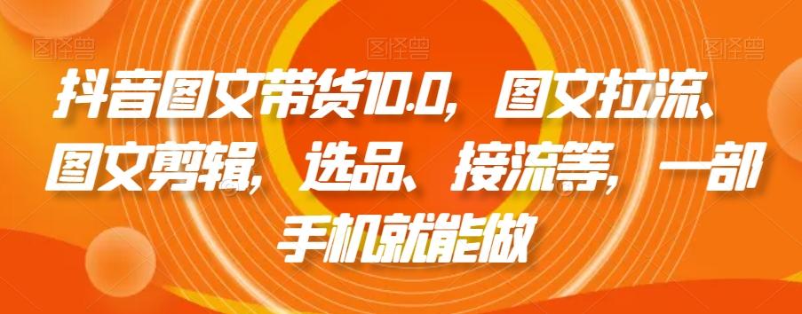 抖音图文带货10.0，图文拉流、图文剪辑，选品、接流等，一部手机就能做-心语项目网