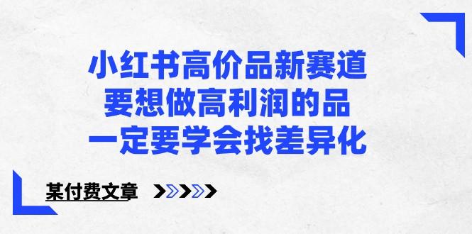 某公众号付费文章-小红书高价品新赛道，要想做高利润的品，一定要学会找差异化！-心语项目网