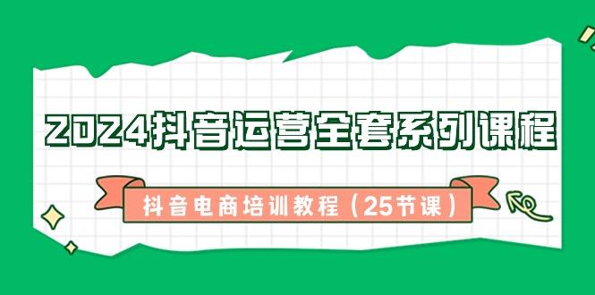 2024抖音运营全套系列课程-抖音电商培训教程(25节课)-心语项目网