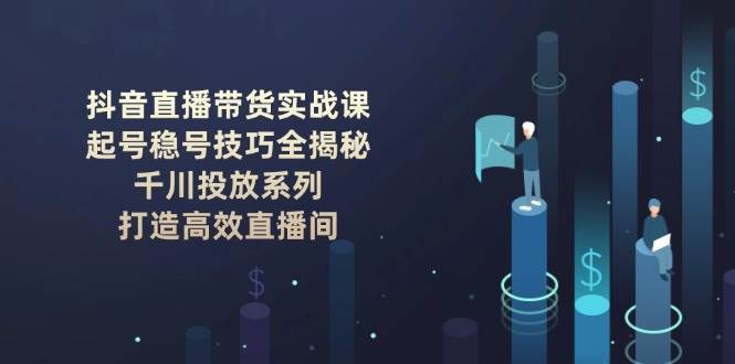 抖音直播带货实战课:起号稳号技巧全揭秘, 千川投放系列, 打造高效直播间-心语项目网