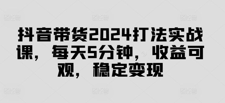 抖音带货2024打法实战课，每天5分钟，收益可观，稳定变现【揭秘】-心语项目网