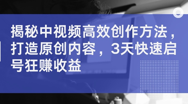 揭秘中视频高效创作方法，打造原创内容，3天快速启号狂赚收益【揭秘】-心语项目网