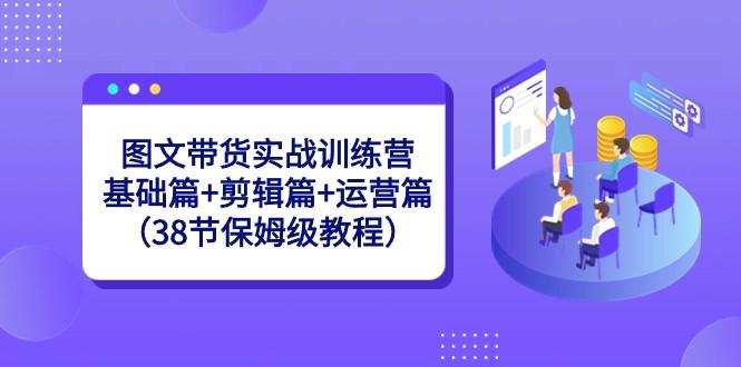 图文带货实战训练营：基础篇+剪辑篇+运营篇（38节保姆级教程）-心语项目网