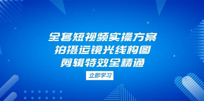 全套短视频实操方案,拍摄运镜光线构图,剪辑特效全精通-心语项目网