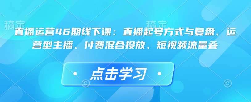 直播运营46期线下课：直播起号方式与复盘、运营型主播、付费混合投放、短视频流量叠-心语项目网
