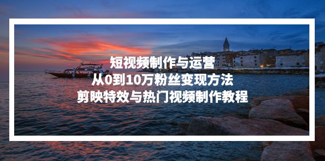 短视频制作与运营，从0到10万粉丝变现方法，剪映特效与热门视频制作教程-心语项目网