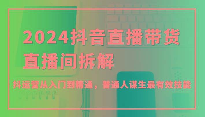 2024抖音直播带货直播间拆解，抖运营从入门到精通，普通人谋生最有效技能-心语项目网