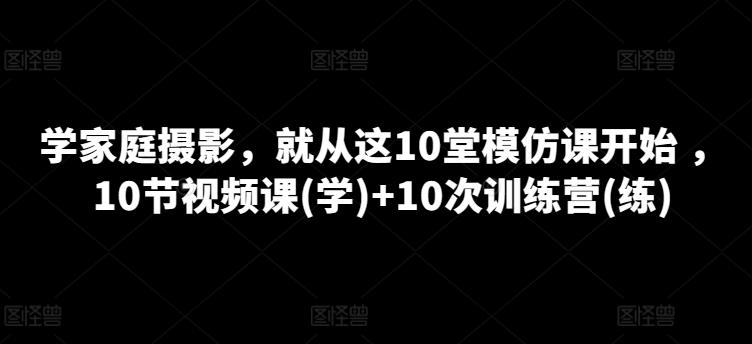 学家庭摄影，就从这10堂模仿课开始 ，10节视频课(学)+10次训练营(练)-心语项目网