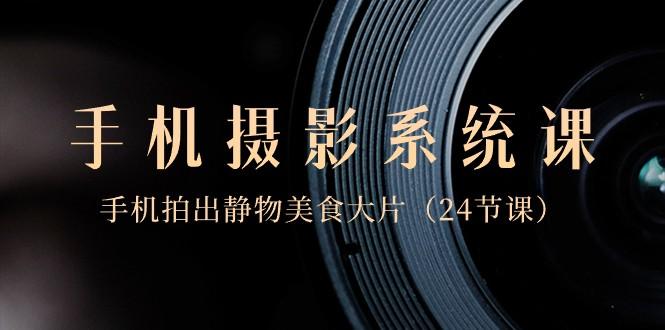 0基础手机摄影系统课，手机拍出静物美食大片（24节课）-心语项目网