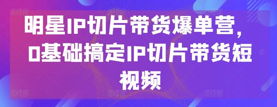 明星IP切片带货爆单营，0基础搞定IP切片带货短视频-心语项目网