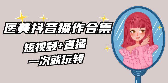 美业全干货·生美·医美抖音操作合集，短视频+直播，一次就玩转-心语项目网