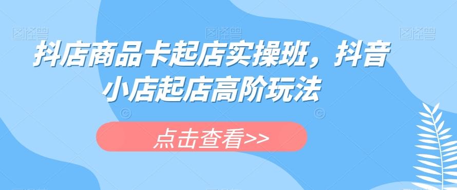 抖店商品卡起店实操班，抖音小店起店高阶玩法-心语项目网