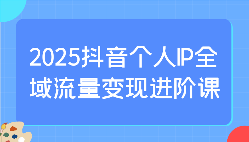 2025抖音个人IP全域流量变现进阶课:选爆品、抖音付费投流、千川投流实操及优化等-心语项目网