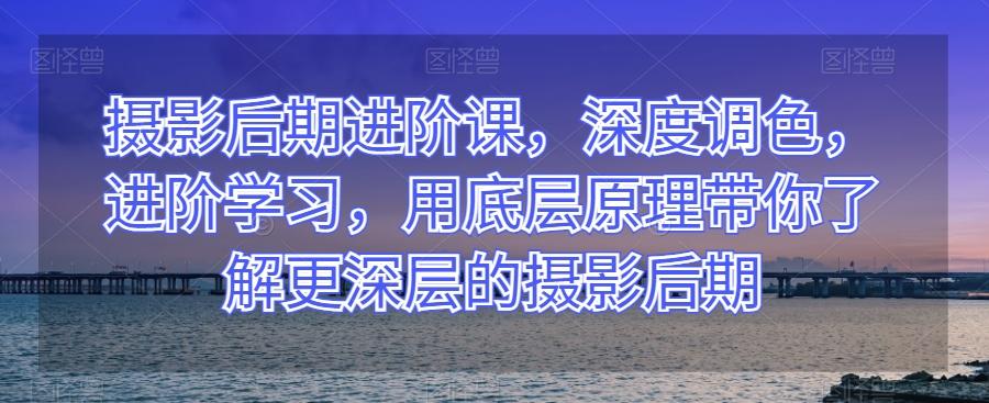 摄影后期进阶课，深度调色，进阶学习，用底层原理带你了解更深层的摄影后期-心语项目网