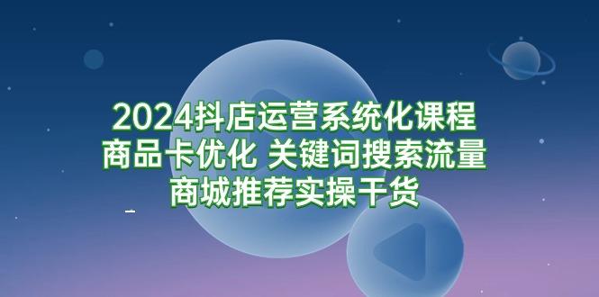 (9438期)2024抖店运营系统化课程：商品卡优化 关键词搜索流量商城推荐实操干货-心语项目网