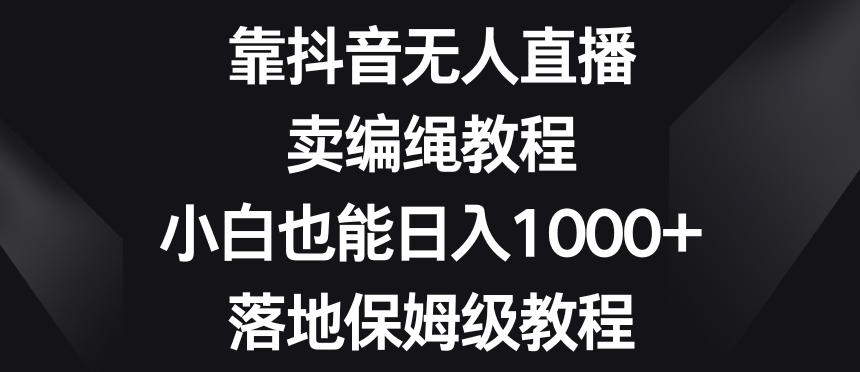 靠抖音无人直播，卖编绳教程，小白也能日入1000+，落地保姆级教程【揭秘】-心语项目网