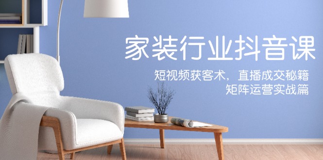 家装抖音课：短视频获客术，直播成交秘籍，矩阵运营实战篇-心语项目网