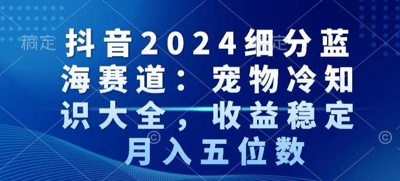 抖音2024细分蓝海赛道：宠物冷知识大全，收益稳定，月入五位数【揭秘】-心语项目网