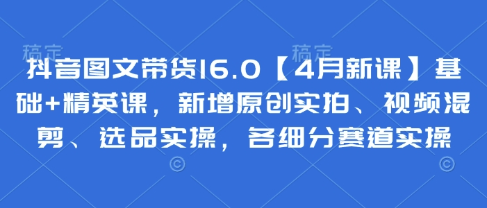 抖音图文带货16.0【4月新课】基础+精英课，新增原创实拍、视频混剪、选品实操，各细分赛道实操-心语项目网