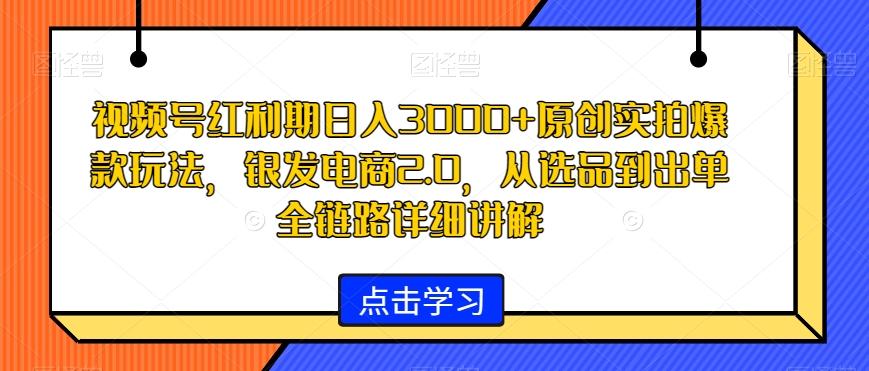 视频号红利期日入3000+原创实拍爆款玩法，银发电商2.0，从选品到出单全链路详细讲解【揭秘】-心语项目网