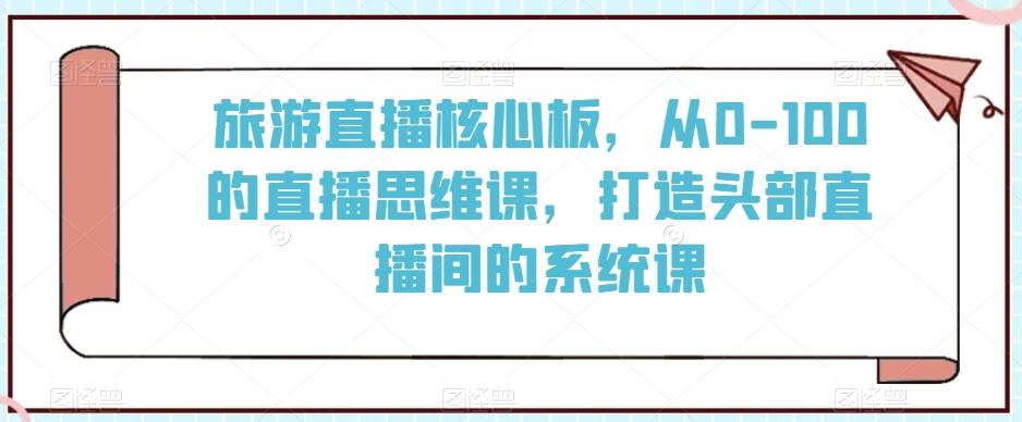 旅游直播核心板，从0-100的直播思维课，打造头部直播间的系统课-心语项目网