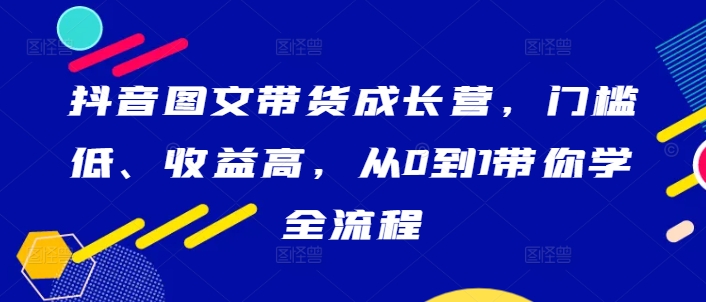 抖音图文带货成长营，门槛低、收益高，从0到1带你学全流程-心语项目网