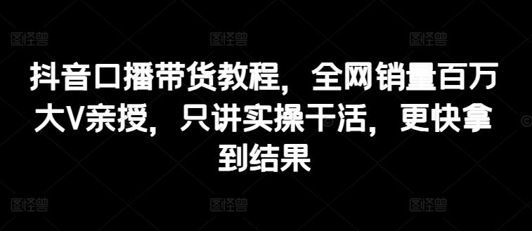 抖音口播带货教程，全网销量百万大V亲授，只讲实操干活，更快拿到结果-心语项目网