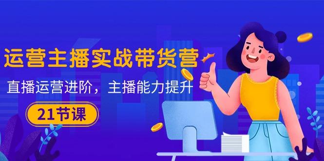 运营主播·实战带货营：直播运营 进阶，主播 能力提升(21节课-心语项目网