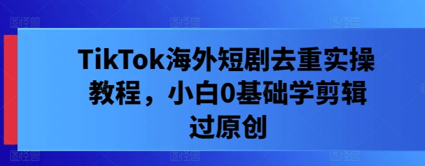 TikTok海外短剧去重实操教程，小白0基础学剪辑过原创-心语项目网
