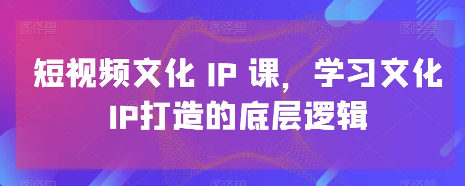 短视频文化IP课，学习文化IP打造的底层逻辑-心语项目网