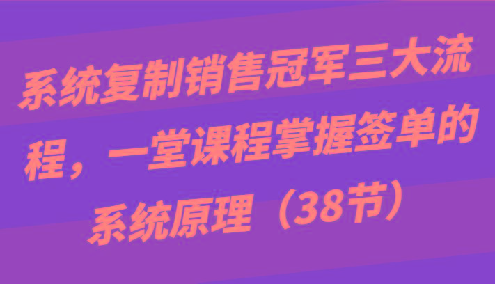 系统复制销售冠军三大流程，一堂课程掌握签单的系统原理(38节)-心语项目网