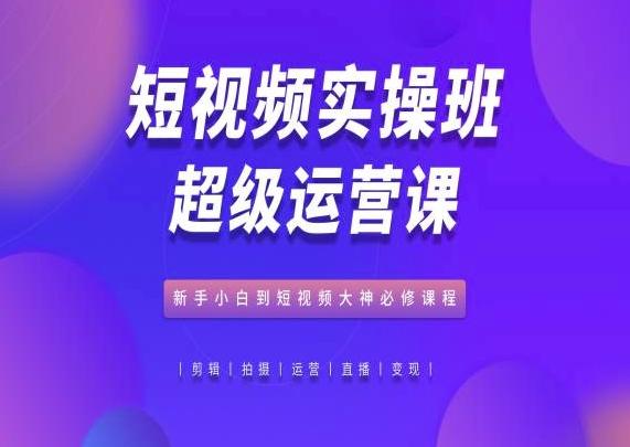 短视频实操班超级运营课，新手小白到短视频大神必修课程-心语项目网