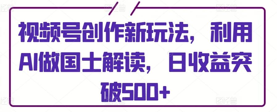 视频号创作新玩法，利用AI做国士解读，日收益突破500+【揭秘】-心语项目网
