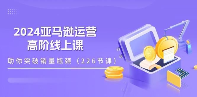 2024亚马逊运营-高阶线上课，助你突破销量瓶颈(228节课-心语项目网