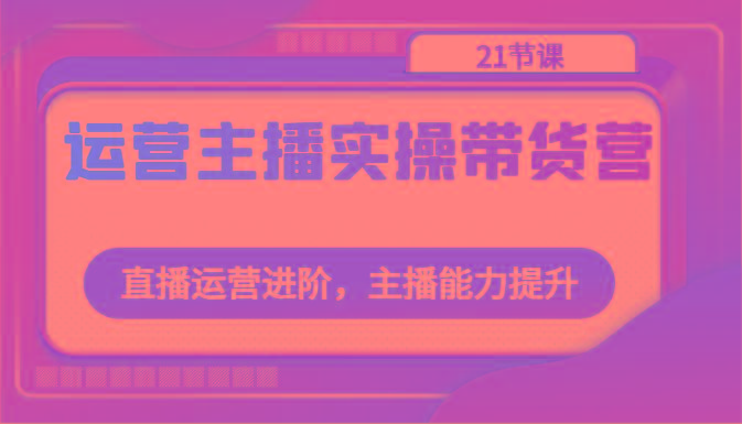 运营主播实操带货营：直播运营进阶，主播能力提升(21节课)-心语项目网