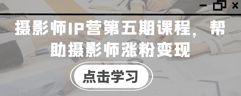 摄影师IP营第五期课程，帮助摄影师涨粉变现-心语项目网