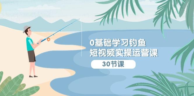 (9672期)0基础学习钓鱼短视频实操运营课：认知篇/定位篇/工具篇/内容篇/运营篇-心语项目网