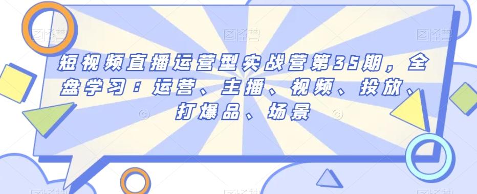 短视频直播运营型实战营第35期，全盘学习：运营、主播、视频、投放、打爆品、场景-心语项目网