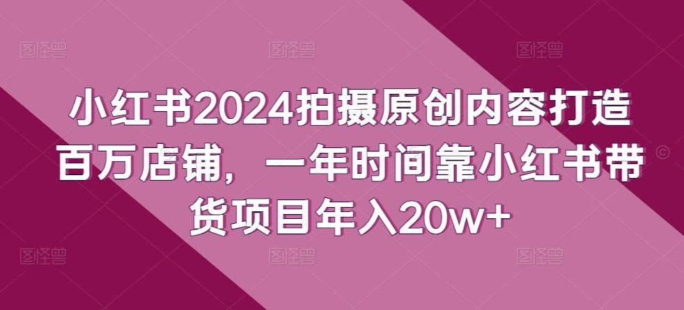 小红书2024拍摄原创内容打造百万店铺，一年时间靠小红书带货项目年入20w+-心语项目网